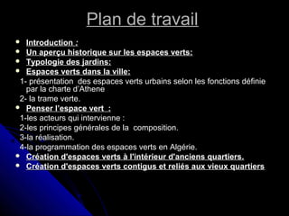 Plan de travailPlan de travail
 IntroductionIntroduction : :
 Un aperçu historique sur les espaces verts:Un aperçu historique sur les espaces verts:
 Typologie des jardins:Typologie des jardins:
 Espaces verts dans la ville:Espaces verts dans la ville:
1- présentation des espaces verts urbains selon les fonctions définie1- présentation des espaces verts urbains selon les fonctions définie
par la charte d’Athenepar la charte d’Athene
2- la trame verte.2- la trame verte.
 Penser l’espace vert :Penser l’espace vert :
1-les acteurs qui intervienne :1-les acteurs qui intervienne :
2-les principes générales de la composition.2-les principes générales de la composition.
3-la réalisation.3-la réalisation.
4-la programmation des espaces verts en Algérie.4-la programmation des espaces verts en Algérie.
 Création d'espaces verts à l'intérieur d'anciens quartiers.Création d'espaces verts à l'intérieur d'anciens quartiers.
 Création d'espaces verts contigus et reliés aux vieux quartiersCréation d'espaces verts contigus et reliés aux vieux quartiers
 