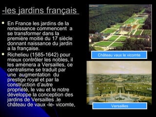 -les jardins français-les jardins français
 En France les jardins de laEn France les jardins de la
renaissance commencent arenaissance commencent a
se transformer dans lase transformer dans la
première moitié du 17 sièclepremière moitié du 17 siècle
donnant naissance du jardindonnant naissance du jardin
a la française.a la française.
 Richelieu (1585-1642) pourRichelieu (1585-1642) pour
mieux contrôler les nobles, ilmieux contrôler les nobles, il
les amènera a Versailles, celes amènera a Versailles, ce
centralisme se traduit parcentralisme se traduit par
une augmentation duune augmentation du
prestige royal et par laprestige royal et par la
construction d’autreconstruction d’autre
propriété, le vau et le notrepropriété, le vau et le notre
développe la conception desdéveloppe la conception des
jardins de Versailles .lejardins de Versailles .le
château de vaux -le- vicomte,château de vaux -le- vicomte,
Château vaux le vicomte
Versailles
 