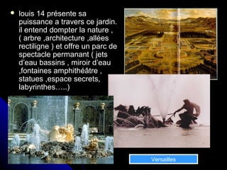  louis 14 présente salouis 14 présente sa
puissance a travers ce jardin.puissance a travers ce jardin.
il entend dompter la nature ,il entend dompter la nature ,
( arbre ,architecture ,allées( arbre ,architecture ,allées
rectiligne ) et offre un parc derectiligne ) et offre un parc de
spectacle permanant ( jetsspectacle permanant ( jets
d’eau bassins , miroir d’eaud’eau bassins , miroir d’eau
,fontaines amphithéâtre ,,fontaines amphithéâtre ,
statues ,espace secrets,statues ,espace secrets,
labyrinthes…..)labyrinthes…..)
Versailles
 