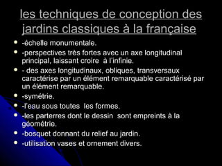les techniques de conception desles techniques de conception des
jardins classiques à la françaisejardins classiques à la française
 -échelle monumentale.-échelle monumentale.
 -perspectives très fortes avec un axe longitudinal-perspectives très fortes avec un axe longitudinal
principal, laissant croire à l’infinie.principal, laissant croire à l’infinie.
 - des axes longitudinaux, obliques, transversaux- des axes longitudinaux, obliques, transversaux
caractérise par un élément remarquable caractérisé parcaractérise par un élément remarquable caractérisé par
un élément remarquable.un élément remarquable.
 -symétrie.-symétrie.
 -l’eau sous toutes les formes.-l’eau sous toutes les formes.
 -les parterres dont le dessin sont empreints à la-les parterres dont le dessin sont empreints à la
géométrie.géométrie.
 -bosquet donnant du relief au jardin.-bosquet donnant du relief au jardin.
 -utilisation vases et ornement divers.-utilisation vases et ornement divers.
 