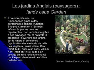 Les jardins Anglais (paysagers) :Les jardins Anglais (paysagers) :
lands cape Gardenlands cape Garden
 Il prend rapidement deIl prend rapidement de
l’importances grâce a desl’importances grâce a des
personnages comme : Charlespersonnages comme : Charles
Bridgman. (mort en 1738) trèsBridgman. (mort en 1738) très
influencés par les peintresinfluencés par les peintres
représentant de l importance grâcereprésentant de l importance grâce
a des paysages réel et naturels .ila des paysages réel et naturels .il
préconise l’ouverture des jardinspréconise l’ouverture des jardins
sur la nature et condamnesur la nature et condamne
l’application des méthode de taillel’application des méthode de taille
des végétaux, aussi william Kentdes végétaux, aussi william Kent
(mort 1748) suite a un aussi william(mort 1748) suite a un aussi william
Kent (mort en 1748) suite a unKent (mort en 1748) suite a un
voyage en Italie revient enchantévoyage en Italie revient enchanté
par l’aspect abandonné des Villaspar l’aspect abandonné des Villas
palladiennes.palladiennes. Butchart Garden (Victoria, Canada)
 
