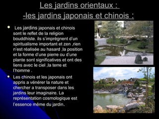 Les jardins orientaux :Les jardins orientaux :
-les jardins japonais et chinois-les jardins japonais et chinois ::
 LesLes jardinsjardins japonais et chinoisjaponais et chinois
sont le reflet de la religionsont le reflet de la religion
bouddhiste. ils s’imprègnent d’unbouddhiste. ils s’imprègnent d’un
spiritualisme important et zen ,rienspiritualisme important et zen ,rien
n’est réalisée au hasard ,la positionn’est réalisée au hasard ,la position
et la forme d’une pierre ou d’uneet la forme d’une pierre ou d’une
plante sont significatives et ont desplante sont significatives et ont des
liens avec le ciel ,la terre etliens avec le ciel ,la terre et
l’homme .l’homme .
 Les chinois et les japonais ontLes chinois et les japonais ont
appris a vénérer la nature etappris a vénérer la nature et
chercher a transposer dans leschercher a transposer dans les
jardins leur imaginaire. Lajardins leur imaginaire. La
représentation cosmologique estreprésentation cosmologique est
l’essence même du jardinl’essence même du jardin..
 