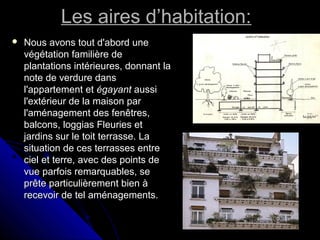 Les aires d’habitation:Les aires d’habitation:
 Nous avons tout d'abord uneNous avons tout d'abord une
végétation familière devégétation familière de
plantations intérieures, donnant laplantations intérieures, donnant la
note de verdure dansnote de verdure dans
l'appartement etl'appartement et égayantégayant aussiaussi
l'extérieur de la maison parl'extérieur de la maison par
l'aménagement des fenêtres,l'aménagement des fenêtres,
balcons, loggias Fleuries etbalcons, loggias Fleuries et
jardins sur le toit terrasse. Lajardins sur le toit terrasse. La
situation de ces terrasses entresituation de ces terrasses entre
ciel et terre, avec des points deciel et terre, avec des points de
vue parfois remarquables, sevue parfois remarquables, se
prête particulièrement bien àprête particulièrement bien à
recevoir de tel aménagements.recevoir de tel aménagements.
 