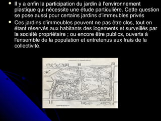  Il y a enfin la participation du jardin à l'environnementIl y a enfin la participation du jardin à l'environnement
plastique qui nécessite une étude particulière. Cette questionplastique qui nécessite une étude particulière. Cette question
se pose aussi pour certains jardins d'immeubles privésse pose aussi pour certains jardins d'immeubles privés
 Ces jardins d'immeubles peuvent ne pas être clos, tout enCes jardins d'immeubles peuvent ne pas être clos, tout en
étant réservés aux habitants des logements et surveillés parétant réservés aux habitants des logements et surveillés par
la société propriétaire ; ou encore être publics, ouverts àla société propriétaire ; ou encore être publics, ouverts à
l'ensemble de la population et entretenus aux frais de lal'ensemble de la population et entretenus aux frais de la
collectivité.collectivité.
 