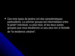  Ces trois types de jardins ont des caractéristiquesCes trois types de jardins ont des caractéristiques
particulières. Le premier groupe est intermédiaire entreparticulières. Le premier groupe est intermédiaire entre
le jardin' individuel, vu plus haut, et les deux autresle jardin' individuel, vu plus haut, et les deux autres
groupes que nous étudierons un peu plus loin à l'échellegroupes que nous étudierons un peu plus loin à l'échelle
de "la résidence urbaine".de "la résidence urbaine".
 