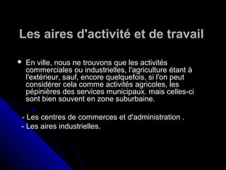 Les aires d'activité et de travailLes aires d'activité et de travail
 En ville, nous ne trouvons que les activitésEn ville, nous ne trouvons que les activités
commerciales ou industrielles, l'agriculture étant àcommerciales ou industrielles, l'agriculture étant à
l'extérieur, sauf, encore quelquefois, si l'on peutl'extérieur, sauf, encore quelquefois, si l'on peut
considérer cela comme activitésconsidérer cela comme activités agricoles, lesagricoles, les
pépinières des services municipaux. mais celles-cipépinières des services municipaux. mais celles-ci
sont bien souvent en zone suburbaine.sont bien souvent en zone suburbaine.
- Les centres de commerces et d'administration .- Les centres de commerces et d'administration .
- Les aires industrielles.- Les aires industrielles.
 
