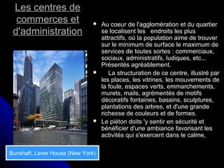 Les centres deLes centres de
commerces etcommerces et
d'administrationd'administration
 Au coeur de l'agglomération et du quartierAu coeur de l'agglomération et du quartier
se localisent les endroits les plusse localisent les endroits les plus
attractifs, où la population aime de trouverattractifs, où la population aime de trouver
sur le minimum de surface le maximum desur le minimum de surface le maximum de
services de toutes sortes : commerciaux,services de toutes sortes : commerciaux,
sociaux, administratifs, ludiques, etc...sociaux, administratifs, ludiques, etc...
Présentés agréablement.Présentés agréablement.
 La structuration de ce centre, illustré parLa structuration de ce centre, illustré par
les places, les vitrines, les mouvements deles places, les vitrines, les mouvements de
la foule, espaces verts, emmarchements,la foule, espaces verts, emmarchements,
murets, mails, agrémentés de motifsmurets, mails, agrémentés de motifs
décoratifs fontaines, bassins, sculptures,décoratifs fontaines, bassins, sculptures,
plantations des arbres, et d'une grandeplantations des arbres, et d'une grande
richesse de couleurs et de formes.richesse de couleurs et de formes.
 Le piéton doits 'y sentir en sécurité etLe piéton doits 'y sentir en sécurité et
bénéficier d'une ambiance favorisant lesbénéficier d'une ambiance favorisant les
activités qui s'exercent dans le calme,activités qui s'exercent dans le calme,
Bunshaft, Lever House (New York)
 