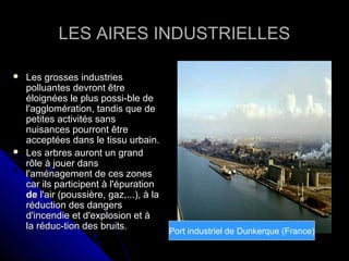LES AIRES INDUSTRIELLESLES AIRES INDUSTRIELLES
 Les grosses industriesLes grosses industries
polluantes devront êtrepolluantes devront être
éloignées le plus possi-ble deéloignées le plus possi-ble de
l'agglomération, tandis que del'agglomération, tandis que de
petites activités sanspetites activités sans
nuisances pourront êtrenuisances pourront être
acceptées dans le tissu urbain.acceptées dans le tissu urbain.
 Les arbres auront un grandLes arbres auront un grand
rôle à jouer dansrôle à jouer dans
l'aménagement de ces zonesl'aménagement de ces zones
car ils participent à l'épurationcar ils participent à l'épuration
dede l'air (poussière, gaz,...), à lal'air (poussière, gaz,...), à la
réduction des dangersréduction des dangers
d'incendie et d'explosion et àd'incendie et d'explosion et à
la réduc-tion des bruits.la réduc-tion des bruits.
Port industriel de Dunkerque (France)
 