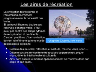 Les aires de récréationLes aires de récréation
 Détente des muscles: relaxation et solitude, marche, Jeux, sport…Détente des muscles: relaxation et solitude, marche, Jeux, sport…
 Détente sociale: rencontre entre groupes ou personnes, pique-Détente sociale: rencontre entre groupes ou personnes, pique-
nique, détente intellectuelle et culturellenique, détente intellectuelle et culturelle
 Ainsi sera assuré le meilleur épanouissement de l'homme dans sonAinsi sera assuré le meilleur épanouissement de l'homme dans son
corps et son esprit.corps et son esprit.
La civilisation technicienne etLa civilisation technicienne et
l'automation accroissentl'automation accroissent
progressivement la nécessité desprogressivement la nécessité des
loisirs.loisirs.
Si au travail l'homme épuise sesSi au travail l'homme épuise ses
réserves d'énergie vitale, il fautréserves d'énergie vitale, il faut
avoir par contre des temps rythmésavoir par contre des temps rythmés
de récupération et de détente.de récupération et de détente.
C'est un problème d'harmonisationC'est un problème d'harmonisation
doivent lui offrir une gamme étaléedoivent lui offrir une gamme étalée
de possibilité de loisirs:de possibilité de loisirs:
Unisphere (Queens, New York)
 