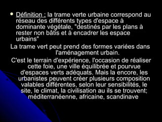  Définition ;Définition ; la trame verte urbaine correspond aula trame verte urbaine correspond au
réseau des différents types d'espace àréseau des différents types d'espace à
dominante végétale, "destinés par les plans àdominante végétale, "destinés par les plans à
rester non bâtis et à encadrer les espacerester non bâtis et à encadrer les espace
urbains"urbains"
La trame vert peut prend des formes variées dansLa trame vert peut prend des formes variées dans
l'aménagement urbain.l'aménagement urbain.
C'est le terrain d'expérience, l'occasion de réaliserC'est le terrain d'expérience, l'occasion de réaliser
cette foie, une ville équilibrée et pourvuecette foie, une ville équilibrée et pourvue
d'espaces verts adéquats. Mais la encore, lesd'espaces verts adéquats. Mais la encore, les
urbanistes peuvent créer plusieurs compositionurbanistes peuvent créer plusieurs composition
valables différentes, selon leur sensibilités, levalables différentes, selon leur sensibilités, le
site, le climat, la civilisation au ils se trouvent;site, le climat, la civilisation au ils se trouvent;
méditerranéenne, africaine, scandinaveméditerranéenne, africaine, scandinave
 