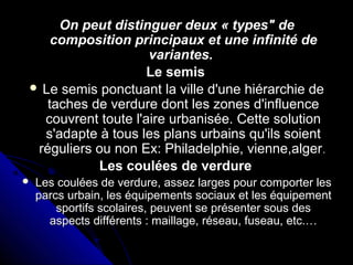 On peut distinguer deux « types" deOn peut distinguer deux « types" de
composition principaux et une infinité decomposition principaux et une infinité de
variantes.variantes.
Le semisLe semis
 Le semis ponctuant la ville d'une hiérarchie deLe semis ponctuant la ville d'une hiérarchie de
taches de verdure dont les zones d'influencetaches de verdure dont les zones d'influence
couvrent toute l'aire urbanisée. Cette solutioncouvrent toute l'aire urbanisée. Cette solution
s'adapte à tous les plans urbains qu'ils soients'adapte à tous les plans urbains qu'ils soient
réguliers ou non Ex: Philadelphie, vienne,algerréguliers ou non Ex: Philadelphie, vienne,alger..
Les coulées de verdureLes coulées de verdure
 Les coulées de verdure, assez larges pour comporter lesLes coulées de verdure, assez larges pour comporter les
parcs urbain, les équipements sociaux et les équipementparcs urbain, les équipements sociaux et les équipement
sportifs scolaires, peuvent se présenter sous dessportifs scolaires, peuvent se présenter sous des
aspects différents : maillage, réseau, fuseau, etc.…aspects différents : maillage, réseau, fuseau, etc.…
 