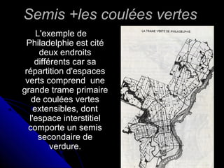 Semis +les coulées vertesSemis +les coulées vertes
L'exemple deL'exemple de
Philadelphie est citéPhiladelphie est cité
deux endroitsdeux endroits
différents car sadifférents car sa
répartition d'espacesrépartition d'espaces
verts comprend uneverts comprend une
grande trame primairegrande trame primaire
de coulées vertesde coulées vertes
extensibles, dontextensibles, dont
l'espace interstitiell'espace interstitiel
comporte un semiscomporte un semis
secondaire desecondaire de
verdure.verdure.
 