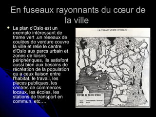 En fuseaux rayonnants du cœur deEn fuseaux rayonnants du cœur de
la villela ville
 Le plan d'Oslo est unLe plan d'Oslo est un
exemple intéressant deexemple intéressant de
trame vert .un réseaux detrame vert .un réseaux de
coulées de verdure couvrecoulées de verdure couvre
la ville et relie le centrela ville et relie le centre
d'Oslo aux parcs urbain etd'Oslo aux parcs urbain et
zones de loisirszones de loisirs
périphériquespériphériques,, Ils satisfont
aussi bien aux besoins de
récréation de la population
qu a ceux liaison entre
l'habitat, le travail, les
places publiques, les
centres de commerces
locaux, les écoles, les
stations de transport en
commun, etc….
 