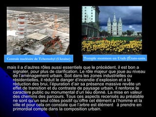 mais il a d’autres rôles aussi essentiels que le précèdent, il est bon amais il a d’autres rôles aussi essentiels que le précèdent, il est bon a
signaler, pour plus de clarification. Le rôle majeur que joue au niveausignaler, pour plus de clarification. Le rôle majeur que joue au niveau
de l’aménagement urbain. Soit dans les zones industrielles oude l’aménagement urbain. Soit dans les zones industrielles ou
résidentielles, il réduit le danger d’incendie d’explosion et a larésidentielles, il réduit le danger d’incendie d’explosion et a la
réduction des brui, l’épuration d’air sa présence massive revête unréduction des brui, l’épuration d’air sa présence massive revête un
effet de transition et du contraste de paysage urbain, il renforce leeffet de transition et du contraste de paysage urbain, il renforce le
caractère public ou monumental d’un lieu donné. La mise en valeurcaractère public ou monumental d’un lieu donné. La mise en valeur
des chemins des parcours. Tous ces aspects recensés au préalabledes chemins des parcours. Tous ces aspects recensés au préalable
ne sont qu’un seul côtes positif qu’offre cet élément a l’homme et lane sont qu’un seul côtes positif qu’offre cet élément a l’homme et la
ville et pour cela on constate que l’arbre est élément à prendre enville et pour cela on constate que l’arbre est élément à prendre en
primordial compte dans la composition urbain.primordial compte dans la composition urbain.
Temple mormon en Utah (États-unis.Centrale nucléaire de Tchernobyl (Ukraine)
 