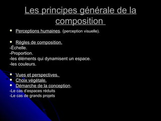 Les principes générale de laLes principes générale de la
compositioncomposition
 Perceptions humainesPerceptions humaines. (. (perception visuelle).perception visuelle).
 Règles de composition.Règles de composition.
-Échelle.-Échelle.
-Proportion.-Proportion.
-les éléments qui dynamisent un espace.-les éléments qui dynamisent un espace.
-les couleurs.-les couleurs.
 Vues et perspectives.Vues et perspectives.
 Choix végétale.Choix végétale.
 Démarche de la conceptionDémarche de la conception..
-Le cas d’espaces réduits-Le cas d’espaces réduits
-Le cas de grands projets-Le cas de grands projets
 