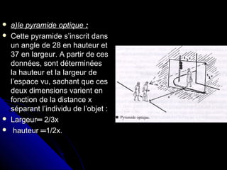  a)lea)le pyramidepyramide optiqueoptique ::
 Cette pyramide s’inscrit dansCette pyramide s’inscrit dans
un angle de 28 en hauteur etun angle de 28 en hauteur et
37 en largeur. A partir de ces37 en largeur. A partir de ces
données, sont déterminéesdonnées, sont déterminées
la hauteur et la largeur dela hauteur et la largeur de
l’espace vu, sachant que cesl’espace vu, sachant que ces
deux dimensions varient endeux dimensions varient en
fonction de la distance xfonction de la distance x
séparant l’individu de l’objet :séparant l’individu de l’objet :
 Largeur═ 2/3xLargeur═ 2/3x
 hauteur ═1/2x.hauteur ═1/2x.
 