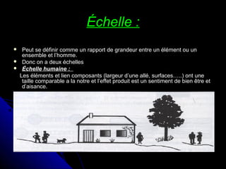 Échelle :Échelle :
 Peut se définir comme un rapport de grandeur entre un élément ou unPeut se définir comme un rapport de grandeur entre un élément ou un
ensemble et l’homme.ensemble et l’homme.
 Donc on a deux échellesDonc on a deux échelles
 Échelle humaine :Échelle humaine :
Les éléments et lien composants (largeur d’une allé, surfaces…..) ont uneLes éléments et lien composants (largeur d’une allé, surfaces…..) ont une
taille comparable a la notre et l’effet produit est un sentiment de bien être ettaille comparable a la notre et l’effet produit est un sentiment de bien être et
d’aisance.d’aisance.
 