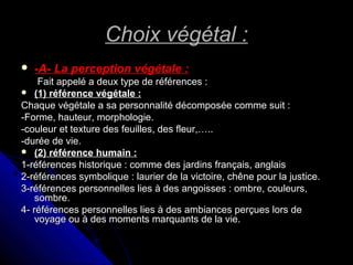 Choix végétal :Choix végétal :
 -A- La perception végétale :-A- La perception végétale :
Fait appelé a deux type de références :Fait appelé a deux type de références :
 (1) référence végétale :(1) référence végétale :
Chaque végétale a sa personnalité décomposée comme suit :Chaque végétale a sa personnalité décomposée comme suit :
-Forme, hauteur, morphologie.-Forme, hauteur, morphologie.
-couleur et texture des feuilles, des fleur,…..-couleur et texture des feuilles, des fleur,…..
-durée de vie.-durée de vie.
 (2) référence humain :(2) référence humain :
1-références historique : comme des jardins français, anglais1-références historique : comme des jardins français, anglais
2-références symbolique : laurier de la victoire, chêne pour la justice.2-références symbolique : laurier de la victoire, chêne pour la justice.
3-références personnelles lies à des angoisses : ombre, couleurs,3-références personnelles lies à des angoisses : ombre, couleurs,
sombre.sombre.
4- références personnelles lies à des ambiances perçues lors de4- références personnelles lies à des ambiances perçues lors de
voyage ou à des moments marquants de la vie.voyage ou à des moments marquants de la vie.
 