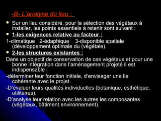 -B- L’analyse du lieu :-B- L’analyse du lieu :
 Sur un lieu considéré, pour la sélection des végétaux àSur un lieu considéré, pour la sélection des végétaux à
installer, les points essentiels à retenir sont suivant :installer, les points essentiels à retenir sont suivant :
 1-les exigences relative au facteur :1-les exigences relative au facteur :
1-climatique 2-édaphique 3-disponible spatiale1-climatique 2-édaphique 3-disponible spatiale
(développement optimale du (végétale).(développement optimale du (végétale).
 2-les structures existantes :2-les structures existantes :
Dans un objectif de conservation de ces végétaux et pour uneDans un objectif de conservation de ces végétaux et pour une
bonne intégration dans l’aménagement projeté il estbonne intégration dans l’aménagement projeté il est
indispensable :indispensable :
-déterminer leur fonction initiale, d’envisager une lie-déterminer leur fonction initiale, d’envisager une lie
cohérente avec le projet.cohérente avec le projet.
-D’évaluer leurs qualités individuelles (botanique, esthétique,-D’évaluer leurs qualités individuelles (botanique, esthétique,
utilitaires).utilitaires).
-D’analyse leur relation avec les autres les composantes-D’analyse leur relation avec les autres les composantes
(végétaux, bâtiment environnement).(végétaux, bâtiment environnement).
 