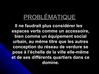 PROBLÉMATIQUEPROBLÉMATIQUE
Il ne faudrait plus considérer lesIl ne faudrait plus considérer les
espaces verts comme un accessoire,espaces verts comme un accessoire,
bien comme un équipement socialbien comme un équipement social
urbain, au même titre que les autresurbain, au même titre que les autres
conception du réseau de verdure seconception du réseau de verdure se
pose à l’échelle de la ville elle-mêmepose à l’échelle de la ville elle-même
et de ses différents quartiers dans ceet de ses différents quartiers dans ce
domine.domine.
 