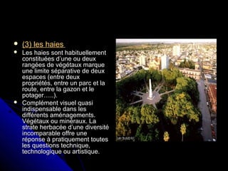  (3) les haies(3) les haies
 Les haies sont habituellementLes haies sont habituellement
constituées d’une ou deuxconstituées d’une ou deux
rangées de végétaux marquerangées de végétaux marque
une limite séparative de deuxune limite séparative de deux
espaces (entre deuxespaces (entre deux
propriétés, entre un parc et lapropriétés, entre un parc et la
route, entre la gazon et leroute, entre la gazon et le
potager…..).potager…..).
 Complément visuel quasiComplément visuel quasi
indispensable dans lesindispensable dans les
différents aménagements.différents aménagements.
Végétaux ou minéraux. LaVégétaux ou minéraux. La
strate herbacée d’une diversitéstrate herbacée d’une diversité
incomparable offre uneincomparable offre une
réponse à pratiquement toutesréponse à pratiquement toutes
les questions technique,les questions technique,
technologique ou artistique.technologique ou artistique.
 