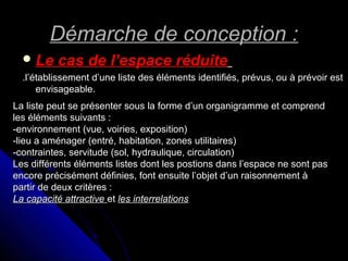 Démarche de conception :Démarche de conception :
 Le cas de l’espace réduiteLe cas de l’espace réduite
.l’établissement d’une liste des éléments identifiés, prévus, ou à prévoir est.l’établissement d’une liste des éléments identifiés, prévus, ou à prévoir est
envisageable.envisageable.
La liste peut se présenter sous la forme d’un organigramme et comprendLa liste peut se présenter sous la forme d’un organigramme et comprend
les éléments suivants :les éléments suivants :
-environnement (vue, voiries, exposition)-environnement (vue, voiries, exposition)
-lieu a aménager (entré, habitation, zones utilitaires)-lieu a aménager (entré, habitation, zones utilitaires)
-contraintes, servitude (sol, hydraulique, circulation)-contraintes, servitude (sol, hydraulique, circulation)
Les différents éléments listes dont les postions dans l’espace ne sont pasLes différents éléments listes dont les postions dans l’espace ne sont pas
encore précisément définies, font ensuite l’objet d’un raisonnement àencore précisément définies, font ensuite l’objet d’un raisonnement à
partir de deux critères :partir de deux critères :
La capacité attractiveLa capacité attractive etet les interrelationsles interrelations
 