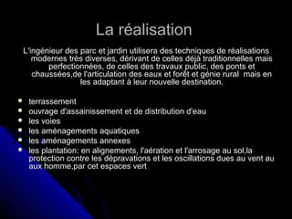 La réalisationLa réalisation
L'ingénieur des parc et jardin utilisera des techniques de réalisationsL'ingénieur des parc et jardin utilisera des techniques de réalisations
modernes très diverses, dérivant de celles déjà traditionnelles maismodernes très diverses, dérivant de celles déjà traditionnelles mais
perfectionnées, de celles des travaux public, des ponts etperfectionnées, de celles des travaux public, des ponts et
chaussées,de l'articulation des eaux et forêt et génie rural mais enchaussées,de l'articulation des eaux et forêt et génie rural mais en
les adaptant à leur nouvelle destination.les adaptant à leur nouvelle destination.
 terrassementterrassement
 ouvrage d'assainissement et de distribution d'eauouvrage d'assainissement et de distribution d'eau
 les voiesles voies
 les aménagements aquatiquesles aménagements aquatiques
 les aménagements annexesles aménagements annexes
 les plantation: en alignements, l'aération et l'arrosage au sol,lales plantation: en alignements, l'aération et l'arrosage au sol,la
protection contre les dépravations et les oscillations dues au vent auprotection contre les dépravations et les oscillations dues au vent au
aux homme,par cet espaces vertaux homme,par cet espaces vert
 