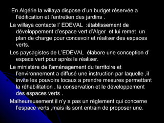 En Algérie la willaya dispose d’un budget réservée aEn Algérie la willaya dispose d’un budget réservée a
l’édification et l’entretien des jardins .l’édification et l’entretien des jardins .
La willaya contacte l’ EDEVAL :établissement deLa willaya contacte l’ EDEVAL :établissement de
développement d’espace vert d’Alger et lui remet undéveloppement d’espace vert d’Alger et lui remet un
plan de charge pour concevoir et réaliser des espacesplan de charge pour concevoir et réaliser des espaces
verts.verts.
Les paysagistes de L’EDEVAL élabore une conception d’Les paysagistes de L’EDEVAL élabore une conception d’
espace vert pour après le réaliser.espace vert pour après le réaliser.
Le ministère de l’aménagement du territoire etLe ministère de l’aménagement du territoire et
l’environnement a diffusé une instruction par laquelle ,ill’environnement a diffusé une instruction par laquelle ,il
invite les pouvoirs locaux a prendre mesures permettantinvite les pouvoirs locaux a prendre mesures permettant
la réhabilitation , la conservation et le développementla réhabilitation , la conservation et le développement
des espaces verts .des espaces verts .
Malheureusement il n’y a pas un règlement qui concerneMalheureusement il n’y a pas un règlement qui concerne
l’espace verts ,mais ils sont entrain de proposer une.l’espace verts ,mais ils sont entrain de proposer une.
 