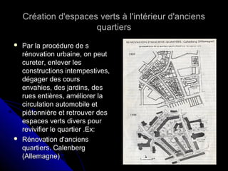 Création d'espaces verts à l'intérieur d'anciensCréation d'espaces verts à l'intérieur d'anciens
quartiersquartiers
 Par la procédure de sPar la procédure de s
rénovation urbaine, on peutrénovation urbaine, on peut
cureter, enlever lescureter, enlever les
constructions intempestives,constructions intempestives,
dégager des coursdégager des cours
envahies, des jardins, desenvahies, des jardins, des
rues entières, améliorer larues entières, améliorer la
circulation automobile etcirculation automobile et
piétonnière et retrouver despiétonnière et retrouver des
espaces verts divers pourespaces verts divers pour
revivifier le quartier .Ex:revivifier le quartier .Ex:
 Rénovation d'anciensRénovation d'anciens
quartiers. Calenbergquartiers. Calenberg
(Allemagne)(Allemagne)
 