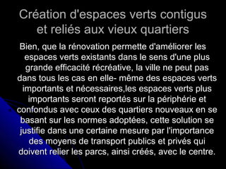 Création d'espaces verts contigusCréation d'espaces verts contigus
et reliés aux vieux quartierset reliés aux vieux quartiers
Bien, que la rénovation permette d'améliorer lesBien, que la rénovation permette d'améliorer les
espaces verts existants dans le sens d'une plusespaces verts existants dans le sens d'une plus
grande efficacité récréative, la ville ne peut pasgrande efficacité récréative, la ville ne peut pas
dans tous les cas en elle- même des espaces vertsdans tous les cas en elle- même des espaces verts
importants et nécessaires,les espaces verts plusimportants et nécessaires,les espaces verts plus
importants seront reportés sur la périphérie etimportants seront reportés sur la périphérie et
confondus avec ceux des quartiers nouveaux en seconfondus avec ceux des quartiers nouveaux en se
basant sur les normes adoptées, cette solution sebasant sur les normes adoptées, cette solution se
justifie dans une certaine mesure par l'importancejustifie dans une certaine mesure par l'importance
des moyens de transport publics et privés quides moyens de transport publics et privés qui
doivent relier les parcs, ainsi créés, avec le centre.doivent relier les parcs, ainsi créés, avec le centre.
 