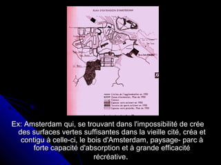 Ex: Amsterdam qui, se trouvant dans l'impossibilité de créeEx: Amsterdam qui, se trouvant dans l'impossibilité de crée
des surfaces vertes suffisantes dans la vieille cité, créa etdes surfaces vertes suffisantes dans la vieille cité, créa et
contigu à celle-ci, le bois d'Amsterdam, paysage- parc àcontigu à celle-ci, le bois d'Amsterdam, paysage- parc à
forte capacité d'absorption et à grande efficacitéforte capacité d'absorption et à grande efficacité
récréativerécréative..
 