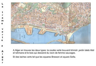 A Alger en trouves les deux types: la coulée verte bouvard khmisti ,jardin taleb Abd
el rahmane et le bois qui descend du ravin de femme sauvages.
Et des taches verts tel que les squares Bresson et square Sofia.
L
a
t
r
a
m
e
v
e
r
t
e
a
A
l
g
e
r
 