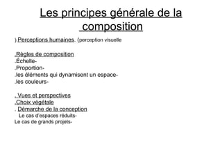 Les principes générale de la
composition
Perceptions humaines. (perception visuelle).
Règles de composition.
-Échelle.
-Proportion.
-les éléments qui dynamisent un espace.
-les couleurs.
Vues et perspectives.
Choix végétale.
Démarche de la conception.
-Le cas d’espaces réduits
-Le cas de grands projets
 