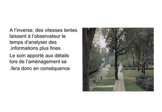 A l’inverse, des vitesses lentes
laissent à l’observateur le
temps d’analyser des
informations plus fines.
Le soin apporté aux détails
lors de l’aménagement se
fera donc en conséquence.
 