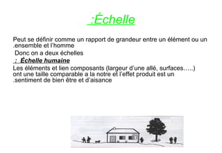 Échelle:
Peut se définir comme un rapport de grandeur entre un élément ou un
ensemble et l’homme.
Donc on a deux échelles
Échelle humaine:
Les éléments et lien composants (largeur d’une allé, surfaces…..)
ont une taille comparable a la notre et l’effet produit est un
sentiment de bien être et d’aisance.
 