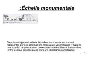 Échelle monumentale:
Dans l’aménagement urbain, l’échelle monumentale est souvent
représentée par des constructions massives et volumineuses n’ayant ni
une vocation de puissance ni une expression de noblesse. La transition
entre les deux échelles prend alors une importance considérable.
•.
 