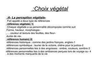 Choix végétal:
-A- La perception végétale:
Fait appelé a deux type de références:
)1(référence végétale:
Chaque végétale a sa personnalité décomposée comme suit:
-Forme, hauteur, morphologie.
-couleur et texture des feuilles, des fleur,…..
-durée de vie.
)2(référence humain:
1-références historique : comme des jardins français, anglais
2-références symbolique : laurier de la victoire, chêne pour la justice.
3-références personnelles lies à des angoisses : ombre, couleurs, sombre.
4-références personnelles lies à des ambiances perçues lors de voyage ou
à des moments marquants de la vie.
 