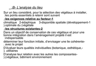 B- L’analyse du lieu:
Sur un lieu considéré, pour la sélection des végétaux à installer,
les points essentiels à retenir sont suivant:
1-les exigences relative au facteur:
1-climatique 2-édaphique 3-disponible spatiale (développement
optimale du (végétale).
2-les structures existantes:
Dans un objectif de conservation de ces végétaux et pour une
bonne intégration dans l’aménagement projeté il est
indispensable:
-déterminer leur fonction initiale, d’envisager une lie cohérente
avec le projet.
-D’évaluer leurs qualités individuelles (botanique, esthétique,
utilitaires).
-D’analyse leur relation avec les autres les composantes
(végétaux, bâtiment environnement).
 