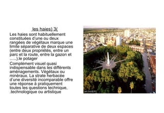 (3)les haies
Les haies sont habituellement
constituées d’une ou deux
rangées de végétaux marque une
limite séparative de deux espaces
(entre deux propriétés, entre un
parc et la route, entre la gazon et
le potager…..).
Complément visuel quasi
indispensable dans les différents
aménagements. Végétaux ou
minéraux. La strate herbacée
d’une diversité incomparable offre
une réponse à pratiquement
toutes les questions technique,
technologique ou artistique.
 