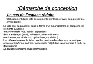 Démarche de conception:
Le cas de l’espace réduite
.l’établissement d’une liste des éléments identifiés, prévus, ou à prévoir est
envisageable.
La liste peut se présenter sous la forme d’un organigramme et comprend lesLa liste peut se présenter sous la forme d’un organigramme et comprend les
éléments suivants :éléments suivants :
-environnement (vue, voiries, exposition)-environnement (vue, voiries, exposition)
-lieu a aménager (entré, habitation, zones utilitaires)-lieu a aménager (entré, habitation, zones utilitaires)
-contraintes, servitude (sol, hydraulique, circulation)-contraintes, servitude (sol, hydraulique, circulation)
Les différents éléments listes dont les postions dans l’espace ne sont pasLes différents éléments listes dont les postions dans l’espace ne sont pas
encore précisément définies, font ensuite l’objet d’un raisonnement à partir deencore précisément définies, font ensuite l’objet d’un raisonnement à partir de
deux critères :deux critères :
La capacité attractiveLa capacité attractive etet les interrelationsles interrelations
 