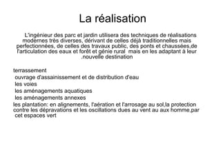 La réalisation
L'ingénieur des parc et jardin utilisera des techniques de réalisations
modernes très diverses, dérivant de celles déjà traditionnelles mais
perfectionnées, de celles des travaux public, des ponts et chaussées,de
l'articulation des eaux et forêt et génie rural mais en les adaptant à leur
nouvelle destination.
terrassement
ouvrage d'assainissement et de distribution d'eau
les voies
les aménagements aquatiques
les aménagements annexes
les plantation: en alignements, l'aération et l'arrosage au sol,la protection
contre les dépravations et les oscillations dues au vent au aux homme,par
cet espaces vert
 