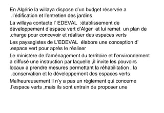 En Algérie la willaya dispose d’un budget réservée a
l’édification et l’entretien des jardins.
La willaya contacte l’ EDEVAL :établissement de
développement d’espace vert d’Alger et lui remet un plan de
charge pour concevoir et réaliser des espaces verts.
Les paysagistes de L’EDEVAL élabore une conception d’
espace vert pour après le réaliser.
Le ministère de l’aménagement du territoire et l’environnement
a diffusé une instruction par laquelle ,il invite les pouvoirs
locaux a prendre mesures permettant la réhabilitation , la
conservation et le développement des espaces verts.
Malheureusement il n’y a pas un règlement qui concerne
l’espace verts ,mais ils sont entrain de proposer une.
 