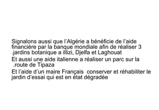 Signalons aussi que l’Algérie a bénéficie de l’aide
financière par la banque mondiale afin de réaliser 3
jardins botanique a illizi, Djelfa et Laghouat.
Et aussi une aide italienne a réaliser un parc sur la
route de Tipaza.
Et l’aide d’un maire Français conserver et réhabiliter le
jardin d’essai qui est en état dégradée
 