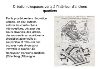 Création d'espaces verts à l'intérieur d'anciens
quartiers
Par la procédure de s rénovation
urbaine, on peut cureter,
enlever les constructions
intempestives, dégager des
cours envahies, des jardins,
des rues entières, améliorer la
circulation automobile et
piétonnière et retrouver des
espaces verts divers pour
revivifier le quartier .Ex:
Rénovation d'anciens quartiers.
Calenberg (Allemagne)
 