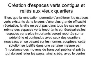 Création d'espaces verts contigus et
reliés aux vieux quartiers
Bien, que la rénovation permette d'améliorer les espaces
verts existants dans le sens d'une plus grande efficacité
récréative, la ville ne peut pas dans tous les cas en elle-
même des espaces verts importants et nécessaires,les
espaces verts plus importants seront reportés sur la
périphérie et confondus avec ceux des quartiers
nouveaux en se basant sur les normes adoptées, cette
solution se justifie dans une certaine mesure par
l'importance des moyens de transport publics et privés
qui doivent relier les parcs, ainsi créés, avec le centre.
 