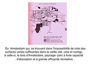 Ex: Amsterdam qui, se trouvant dans l'impossibilité de crée des
surfaces vertes suffisantes dans la vieille cité, créa et contigu
à celle-ci, le bois d'Amsterdam, paysage- parc à forte capacité
d'absorption et à grande efficacité récréative.
 