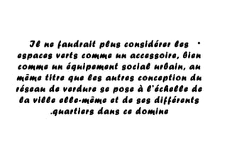 •Il ne faudrait plus considérer les
espaces verts comme un accessoire, bien
comme un équipement social urbain, au
même titre que les autres conception du
réseau de verdure se pose à l’échelle de
la ville elle-même et de ses différents
quartiers dans ce domine.
 