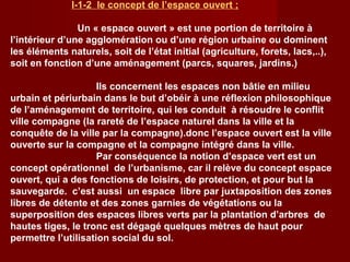 I-1-2 le concept de l’espace ouvert ;
Un « espace ouvert » est une portion de territoire à
l’intérieur d’une agglomération ou d’une région urbaine ou dominent
les éléments naturels, soit de l’état initial (agriculture, forets, lacs,..),
soit en fonction d’une aménagement (parcs, squares, jardins.)
Ils concernent les espaces non bâtie en milieu
urbain et périurbain dans le but d’obéir à une réflexion philosophique
de l’aménagement de territoire, qui les conduit à résoudre le conflit
ville compagne (la rareté de l’espace naturel dans la ville et la
conquête de la ville par la compagne).donc l’espace ouvert est la ville
ouverte sur la compagne et la compagne intégré dans la ville.
Par conséquence la notion d’espace vert est un
concept opérationnel de l’urbanisme, car il relève du concept espace
ouvert, qui a des fonctions de loisirs, de protection, et pour but la
sauvegarde. c’est aussi un espace libre par juxtaposition des zones
libres de détente et des zones garnies de végétations ou la
superposition des espaces libres verts par la plantation d’arbres de
hautes tiges, le tronc est dégagé quelques mètres de haut pour
permettre l’utilisation social du sol.
 
