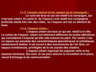 I-1-3 l’espace naturel (rural, espace de la compagne) :
Le rural est tous ce qui est relatif à la compagne, qui
n’est pas urbain. En parle là de l’espace rural relatif aux compagnes
profonds situés très loin des villes, ou l’espace vert est un élément de
base.
I-1-4 l’espace urbain ;
L’espace urbain est tous ce qui est relatif à la ville.
La notion de l’espace urbain est tellement différente de toutes définitions
qui considèrent n’importe qu’elle vide entouré du plein. Par contre c’est
un espace qui possède des caractéristiques géométriques et esthétiques
extrêmement lisibles. Il est ouvert à des mouvements de l’air libre, un
espace d’ambiances, privilégiés de la vie sociale des citadins.
L’espace urbain regroupe les espaces verts et les
espaces minéraux. Qui sont la rue pour assurer la circulation et la place,
nœud d’échange et de communication.
 