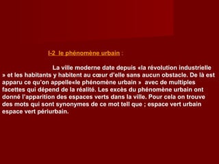 I-2 le phénomène urbain :
La ville moderne date depuis «la révolution industrielle
» et les habitants y habitent au cœur d’elle sans aucun obstacle. De là est
apparu ce qu’on appelle«le phénomène urbain » avec de multiples
facettes qui dépend de la réalité. Les excès du phénomène urbain ont
donné l’apparition des espaces verts dans la ville. Pour cela on trouve
des mots qui sont synonymes de ce mot tell que ; espace vert urbain
espace vert périurbain.
 